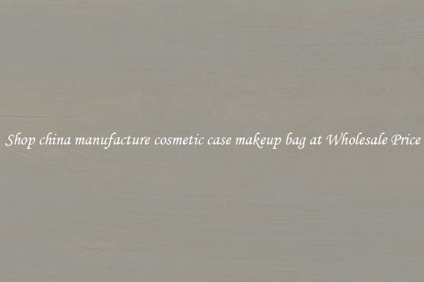 Shop china manufacture cosmetic case makeup bag at Wholesale Price
